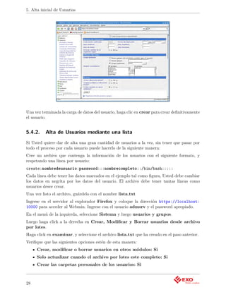 5. Alta inicial de Usuarios




Una vez terminada la carga de datos del usuario, haga clic en crear para crear deﬁnitivamente
el usuario.


5.4.2.    Alta de Usuarios mediante una lista
Si Usted quiere dar de alta una gran cantidad de usuarios a la vez, sin tener que pasar por
todo el proceso por cada usuario puede hacerlo de la siguiente manera:
Cree un archivo que contenga la información de los usuarios con el siguiente formato, y
respetando una línea por usuario:
create:nombredeusuario:password:::nombrecompleto::/bin/bash:::::
Cada línea debe tener los datos marcados en el ejemplo tal como ﬁgura, Usted debe cambiar
los datos en negrita por los datos del usuario. El archivo debe tener tantas líneas como
usuarios desee crear.
Una vez listo el archivo, guárdelo con el nombre lista.txt
Ingrese en el servidor al explorador Firefox y coloque la dirección https://localhost:
10000 para acceder al Webmin. Ingrese con el usuario admsrv y el password apropiado.
En el menú de la izquierda, seleccione Sistema y luego usuarios y grupos.
Luego haga click a la derecha en Crear, Modiﬁcar y Borrar usuarios desde archivo
por lotes.
Haga click en examinar, y seleccione el archivo lista.txt que ha creado en el paso anterior.
Veriﬁque que las siguientes opciones estén de esta manera:
     Crear, modiﬁcar o borrar usuarios en otros módulos: Si
     Solo actualizar cuando el archivo por lotes este completo: Si
     Crear las carpetas personales de los usuarios: Si



28
 