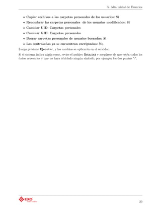 5. Alta inicial de Usuarios


     Copiar archivos a las carpetas personales de los usuarios: Si
     Renombrar las carpetas personales de los usuarios modiﬁcados: Si
     Cambiar UID: Carpetas personales
     Cambiar GID: Carpetas personales
     Borrar carpetas personales de usuarios borrados: Si
     Las contraseñas ya se encuentran encriptadas: No
Luego presione Ejecutar, y los cambios se aplicarán en el servidor.
Si el sistema indica algún error, revise el archivo lista.txt y asegúrese de que estén todos los
datos necesarios y que no haya olvidado ningún símbolo, por ejemplo los dos puntos ":".




                                                                                             29
 