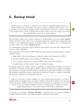 6. Backup Inicial

   NOTA: tenga en cuenta que si Usted une al servidor de seguridad equipos Exomate, al
   ﬁnalizar dicha tarea debe realizar una copia de backup. Si Usted al ﬁnal del día no ha
 terminado de unir todos los equipos, realice un backup igual. El día que continúe uniendo
 más equipos vuelva a hacer un backup del servidor. Cada vez que una equipos al servidor
                      de seguridad debe proceder de la misma manera.


En el servidor, dentro de la carpeta personal del administrador, hay una carpeta soporte
donde encontrará, entre otras cosas, la imagen original de la partición de aplicaciones del
servidor y una utilidad para generar su propia imagen de backup una vez conﬁgurado el
servidor, ambas en la carpeta imagen server.
Le recomendamos que genere ambos DVDs lo antes posible, para que ante cualquier incon-
veniente, pueda utilizarlos.
Para generarlos deberá tener un DVD virgen por cada imagen que quiera generar y siga los
siguientes pasos:
  1. Haga doble click sobre la imagen, se abrirá la aplicación de grabación de DVD.
  2. Inserte un DVD virgen en la grabadora de DVD del servidor.
  3. Una vez que la aplicación reconozca el DVD virgen, haga click en grabar.
  4. La aplicación le avisará cuando termine de grabar la imagen.
La imagen inicial del servidor volverá la partición de aplicaciones al estado en el que se
encontraba el servidor cuando salió de fábrica. Tenga en cuenta que si utiliza esta imagen
para restaurar el servidor, perderá todas las conﬁguraciones que haya realizado en el mismo.
Sin embargo, la partición donde se encuentran los archivos de soporte y carpetas compartidas
del servidor (/var/share) se mantendrán intactas.


  Tenga en cuenta que si utiliza cualquiera de estas imágenes para recuperar el servidor,
perderá todas las conﬁguraciones que haya realizado, incluyendo la deﬁnición de usuarios,
y aún más grave, también perderá la información del Sistema de Seguridad, con lo cual en
   caso de no tener un backup conﬁable del mismo, ocasionará que se bloqueen todos los
           equipos Exomate que se encuentren unidos al Servidor de Seguridad.


La imagen con el nombre "Generar Backup" le permitirá crear sus propios backups de
conﬁguración del servidor. Para utilizarla siga las siguientes instrucciones:



                                                                                         31
 