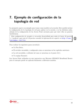 7. Ejemplo de conﬁguración de la
   topología de red
Lo propuesto aquí es un ejemplo para tomar como modelo en la escuela. Este modelo incluye
la conﬁguración de la topología de red para aplicar en la escuela y en las distintas aulas,
además de la conﬁguración de los Access Point necesaria para que entre ellos no generen
interferencia.
 Esta conﬁguración de ejemplo se encuentra desarrollada para aulas de hasta 30 puestos
+ 1 profesor, para más de 30 puestos consulte la información de soporte en http: // www.
exocampus. com/ rtec

Para realizar los siguientes pasos necesitará:
     Un Pen Drive.
     El servidor encendido y conﬁgurado como se menciona en los capítulos anteriores.
     La red encendida y cableada tal como se menciona en el punto 3.2.1.
     Un equipo Exomate.
Los Access Point utilizados en este instructivo son Micronet SP916GN Broadband Router
pero el concepto puede ser aplicado fácilmente a diferentes modelos.




                                                                                        33
 