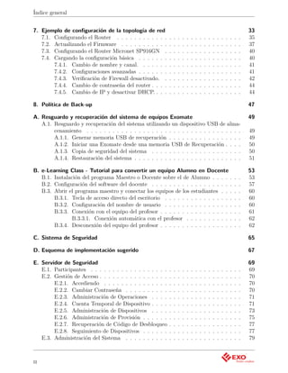 Índice general


7. Ejemplo de conﬁguración de la topología de red                                                                               33
   7.1. Conﬁgurando el Router . . . . . . . . . . . .       .   .   .   .   .   .   .   .   .   .   .   .   .   .   .   .   .   35
   7.2. Actualizando el Firmware . . . . . . . . . . .      .   .   .   .   .   .   .   .   .   .   .   .   .   .   .   .   .   37
   7.3. Conﬁgurando el Router Micronet SP916GN .            .   .   .   .   .   .   .   .   .   .   .   .   .   .   .   .   .   40
   7.4. Cargando la conﬁguración básica . . . . . . .       .   .   .   .   .   .   .   .   .   .   .   .   .   .   .   .   .   40
        7.4.1. Cambio de nombre y canal. . . . . . .        .   .   .   .   .   .   .   .   .   .   .   .   .   .   .   .   .   41
        7.4.2. Conﬁguraciones avanzadas . . . . . . .       .   .   .   .   .   .   .   .   .   .   .   .   .   .   .   .   .   41
        7.4.3. Veriﬁcación de Firewall desactivado. .       .   .   .   .   .   .   .   .   .   .   .   .   .   .   .   .   .   42
        7.4.4. Cambio de contraseña del router . . . .      .   .   .   .   .   .   .   .   .   .   .   .   .   .   .   .   .   44
        7.4.5. Cambio de IP y desactivar DHCP. . . .        .   .   .   .   .   .   .   .   .   .   .   .   .   .   .   .   .   44

8. Política de Back-up                                                                                                          47

A. Resguardo y recuperación del sistema de equipos Exomate                                                                      49
   A.1. Resguardo y recuperación del sistema utilizando un dispositivo USB de alma-
        cenamiento . . . . . . . . . . . . . . . . . . . . . . . . . . . . . . . . . . . .                                      49
        A.1.1. Generar memoria USB de recuperación . . . . . . . . . . . . . . . . .                                            49
        A.1.2. Iniciar una Exomate desde una memoria USB de Recuperación . . . .                                                50
        A.1.3. Copia de seguridad del sistema . . . . . . . . . . . . . . . . . . . . .                                         50
        A.1.4. Restauración del sistema . . . . . . . . . . . . . . . . . . . . . . . . .                                       51

B. e-Learning Class - Tutorial para convertir un equipo Alumno en Docente                                                       53
   B.1. Instalación del programa Maestro o Docente sobre el de Alumno . . . . .                                         .   .   53
   B.2. Conﬁguración del software del docente . . . . . . . . . . . . . . . . . . .                                     .   .   57
   B.3. Abrir el programa maestro y conectar los equipos de los estudiantes . . .                                       .   .   60
        B.3.1. Tecla de acceso directo del escritorio . . . . . . . . . . . . . . . .                                   .   .   60
        B.3.2. Conﬁguración del nombre de usuario . . . . . . . . . . . . . . . .                                       .   .   60
        B.3.3. Conexión con el equipo del profesor . . . . . . . . . . . . . . . . .                                    .   .   61
                B.3.3.1. Conexión automática con el profesor . . . . . . . . . . .                                      .   .   62
        B.3.4. Desconexión del equipo del profesor . . . . . . . . . . . . . . . . .                                    .   .   62

C. Sistema de Seguridad                                                                                                         65

D. Esquema de implementación sugerido                                                                                           67

E. Servidor de Seguridad                                                                                                        69
   E.1. Participantes . . . . . . . . . . . . . . . . . .   .   .   .   .   .   .   .   .   .   .   .   .   .   .   .   .   .   69
   E.2. Gestión de Acceso . . . . . . . . . . . . . . . .   .   .   .   .   .   .   .   .   .   .   .   .   .   .   .   .   .   70
        E.2.1. Accediendo . . . . . . . . . . . . . . .     .   .   .   .   .   .   .   .   .   .   .   .   .   .   .   .   .   70
        E.2.2. Cambiar Contraseña . . . . . . . . . .       .   .   .   .   .   .   .   .   .   .   .   .   .   .   .   .   .   70
        E.2.3. Administración de Operaciones . . . .        .   .   .   .   .   .   .   .   .   .   .   .   .   .   .   .   .   71
        E.2.4. Cuenta Temporal de Dispositivo . . . .       .   .   .   .   .   .   .   .   .   .   .   .   .   .   .   .   .   71
        E.2.5. Administración de Dispositivos . . . .       .   .   .   .   .   .   .   .   .   .   .   .   .   .   .   .   .   73
        E.2.6. Administración de Provisión . . . . . .      .   .   .   .   .   .   .   .   .   .   .   .   .   .   .   .   .   75
        E.2.7. Recuperación de Código de Desbloqueo         .   .   .   .   .   .   .   .   .   .   .   .   .   .   .   .   .   77
        E.2.8. Seguimiento de Dispositivos . . . . . .      .   .   .   .   .   .   .   .   .   .   .   .   .   .   .   .   .   77
   E.3. Administración del Sistema . . . . . . . . . .      .   .   .   .   .   .   .   .   .   .   .   .   .   .   .   .   .   79



ii
 
