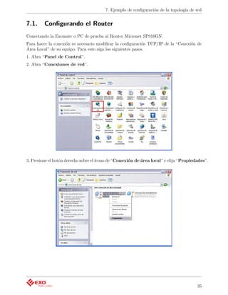 7. Ejemplo de conﬁguración de la topología de red


7.1.     Conﬁgurando el Router
Conectando la Exomate o PC de prueba al Router Micronet SP916GN.
Para hacer la conexión es necesario modiﬁcar la conﬁguración TCP/IP de la “Conexión de
Área Local” de su equipo. Para esto siga los siguientes pasos.
1. Abra “Panel de Control”.
2. Abra “Conexiones de red”.




3. Presione el botón derecho sobre el ícono de “Conexión de área local” y elija “Propiedades”.




                                                                                        35
 