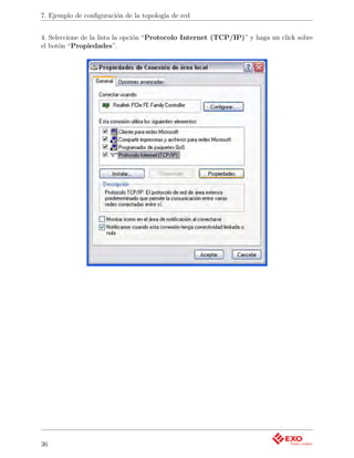7. Ejemplo de conﬁguración de la topología de red


4. Seleccione de la lista la opción “Protocolo Internet (TCP/IP)” y haga un click sobre
el botón “Propiedades”.




36
 