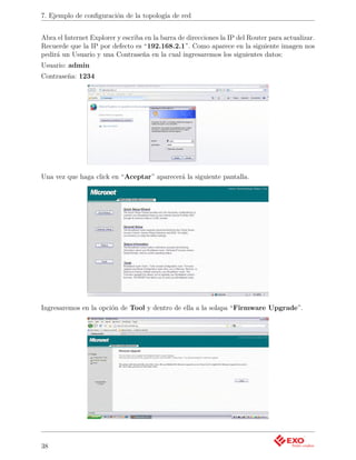 7. Ejemplo de conﬁguración de la topología de red


Abra el Internet Explorer y escriba en la barra de direcciones la IP del Router para actualizar.
Recuerde que la IP por defecto es “192.168.2.1”. Como aparece en la siguiente imagen nos
pedirá un Usuario y una Contraseña en la cual ingresaremos los siguientes datos:
Usuario: admin
Contraseña: 1234




Una vez que haga click en “Aceptar” aparecerá la siguiente pantalla.




Ingresaremos en la opción de Tool y dentro de ella a la solapa “Firmware Upgrade”.




38
 