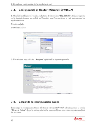 7. Ejemplo de conﬁguración de la topología de red


7.3.     Conﬁgurando el Router Micronet SP916GN

1. Abra Internet Explorer y escriba en la barra de direcciones “192.168.2.1”. Como se aprecia
en la siguiente imagen nos pedirá un Usuario y una Contraseña en la cual ingresaremos los
siguientes datos:
Usuario: admin
Contraseña: 1234




2. Una vez que haga click en “Aceptar” aparecerá la siguiente pantalla.




7.4.     Cargando la conﬁguración básica

Para cargar la conﬁguración básica del Router Micronet SP916GN seleccionaremos la solapa
“General Setup” desde la página principal y una vez allí nos moveremos para personalizar
las opciones.



40
 
