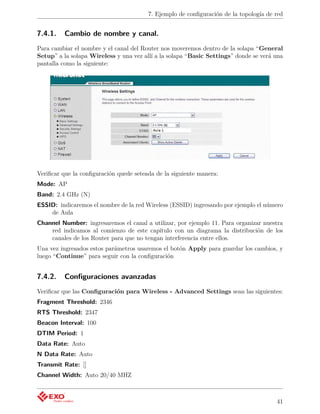 7. Ejemplo de conﬁguración de la topología de red


7.4.1.    Cambio de nombre y canal.
Para cambiar el nombre y el canal del Router nos moveremos dentro de la solapa “General
Setup” a la solapa Wireless y una vez allí a la solapa “Basic Settings” donde se verá una
pantalla como la siguiente:




Veriﬁcar que la conﬁguración quede seteada de la siguiente manera:
Mode: AP
Band: 2.4 GHz (N)
ESSID: indicaremos el nombre de la red Wireless (ESSID) ingresando por ejemplo el número
    de Aula
Channel Number: ingresaremos el canal a utilizar, por ejemplo 11. Para organizar nuestra
    red indicamos al comienzo de este capítulo con un diagrama la distribución de los
    canales de los Router para que no tengan interferencia entre ellos.
Una vez ingresados estos parámetros usaremos el botón Apply para guardar los cambios, y
luego “Continue” para seguir con la conﬁguración


7.4.2.    Conﬁguraciones avanzadas
Veriﬁcar que las Conﬁguración para Wireless - Advanced Settings sean las siguientes:
Fragment Threshold: 2346
RTS Threshold: 2347
Beacon Interval: 100
DTIM Period: 1
Data Rate: Auto
N Data Rate: Auto
Transmit Rate: []
Channel Width: Auto 20/40 MHZ



                                                                                      41
 