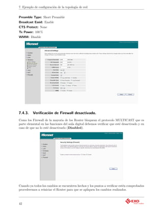 7. Ejemplo de conﬁguración de la topología de red


Preamble Type: Short Preamble
Broadcast Essid: Enable
CTS Protect: None
Tx Power: 100 %
WMM: Disable




7.4.3.    Veriﬁcación de Firewall desactivado.
Como los Firewall de la mayoría de los Router bloquean el protocolo MULTICAST que es
parte elemental en las funciones del aula digital debemos veriﬁcar que esté desactivado y en
caso de que no lo esté desactivarlo (Disabled).




Cuando ya todos los cambios se encuentren hechos y los puntos a veriﬁcar estén comprobados
procederemos a reiniciar el Router para que se apliquen los cambios realizados.



42
 