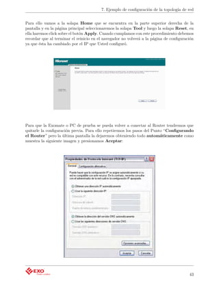 7. Ejemplo de conﬁguración de la topología de red


Para ello vamos a la solapa Home que se encuentra en la parte superior derecha de la
pantalla y en la página principal seleccionaremos la solapa Tool y luego la solapa Reset, en
ella haremos click sobre el botón Apply. Cuando cumplamos con este procedimiento debemos
recordar que al terminar el reinicio en el navegador no volverá a la página de conﬁguración
ya que ésta ha cambiado por el IP que Usted conﬁguró.




Para que la Exomate o PC de prueba se pueda volver a conectar al Router tendremos que
quitarle la conﬁguración previa. Para ello repetiremos los pasos del Punto “Conﬁgurando
el Router” pero la última pantalla la dejaremos obteniendo todo automáticamente como
muestra la siguiente imagen y presionamos Aceptar:




                                                                                         43
 