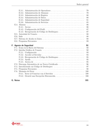Índice general


          E.3.1. Administración de Operadores . . . . .         .   .   .   .   .   .   .   .   .   .   .   .   .   .   .   .   .    79
          E.3.2. Administración de Alumnos . . . . . .          .   .   .   .   .   .   .   .   .   .   .   .   .   .   .   .   .    79
          E.3.3. Administración de Registro . . . . . .         .   .   .   .   .   .   .   .   .   .   .   .   .   .   .   .   .    80
          E.3.4. Administración de Datos . . . . . . . .        .   .   .   .   .   .   .   .   .   .   .   .   .   .   .   .   .    80
          E.3.5. Administración de Seguridad . . . . . .        .   .   .   .   .   .   .   .   .   .   .   .   .   .   .   .   .    81
          E.3.6. Administración de Servicios . . . . . .        .   .   .   .   .   .   .   .   .   .   .   .   .   .   .   .   .    85
   E.4.   Alumno . . . . . . . . . . . . . . . . . . . . .      .   .   .   .   .   .   .   .   .   .   .   .   .   .   .   .   .    86
          E.4.1. Acceso . . . . . . . . . . . . . . . . . .     .   .   .   .   .   .   .   .   .   .   .   .   .   .   .   .   .    86
          E.4.2. Conﬁguración del Perﬁl . . . . . . . . .       .   .   .   .   .   .   .   .   .   .   .   .   .   .   .   .   .    87
          E.4.3. Recuperación de Código de Desbloqueo           .   .   .   .   .   .   .   .   .   .   .   .   .   .   .   .   .    87
   E.5.   Autoridad de Usuario . . . . . . . . . . . . . .      .   .   .   .   .   .   .   .   .   .   .   .   .   .   .   .   .    88
   E.6.   Salir . . . . . . . . . . . . . . . . . . . . . . .   .   .   .   .   .   .   .   .   .   .   .   .   .   .   .   .   .    88
   E.7.   Sistema de Ayuda en Línea . . . . . . . . . . .       .   .   .   .   .   .   .   .   .   .   .   .   .   .   .   .   .    88
   E.8.   Preguntas Frecuentes . . . . . . . . . . . . . .      .   .   .   .   .   .   .   .   .   .   .   .   .   .   .   .   .    89

F. Agente de Seguridad                                                                                                               91
   F.1. Ícono en la Barra del Sistema . . . . . . . . .         .   .   .   .   .   .   .   .   .   .   .   .   .   .   .   .   .    92
   F.2. Interfaz Gráﬁca de Usuario . . . . . . . . . .          .   .   .   .   .   .   .   .   .   .   .   .   .   .   .   .   .    92
        F.2.1. Conﬁguración . . . . . . . . . . . . . .         .   .   .   .   .   .   .   .   .   .   .   .   .   .   .   .   .    93
        F.2.2. Acceder al Servidor . . . . . . . . . . .        .   .   .   .   .   .   .   .   .   .   .   .   .   .   .   .   .    94
        F.2.3. Recuperación de Código de Desbloqueo             .   .   .   .   .   .   .   .   .   .   .   .   .   .   .   .   .    95
        F.2.4. Ayuda . . . . . . . . . . . . . . . . . .        .   .   .   .   .   .   .   .   .   .   .   .   .   .   .   .   .    95
        F.2.5. Acerca de . . . . . . . . . . . . . . . .        .   .   .   .   .   .   .   .   .   .   .   .   .   .   .   .   .    95
   F.3. Descarga Automática de un Nuevo Certiﬁcado              .   .   .   .   .   .   .   .   .   .   .   .   .   .   .   .   .    96
   F.4. Introduciendo un Código de Desbloqueo . . .             .   .   .   .   .   .   .   .   .   .   .   .   .   .   .   .   .    97
   F.5. Preguntas Frecuentes . . . . . . . . . . . . . .        .   .   .   .   .   .   .   .   .   .   .   .   .   .   .   .   .    98
   F.6. Mensajes de Error . . . . . . . . . . . . . . . .       .   .   .   .   .   .   .   .   .   .   .   .   .   .   .   .   .   100
        F.6.1. Error al Conectar con el Servidor . . .          .   .   .   .   .   .   .   .   .   .   .   .   .   .   .   .   .   100
        F.6.2. Ocurrió una Excepción Desconocida . .            .   .   .   .   .   .   .   .   .   .   .   .   .   .   .   .   .   100

G. Notas                                                                                                                            101




                                                                                                                                     iii
 