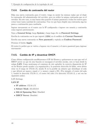 7. Ejemplo de conﬁguración de la topología de red


7.4.4.    Cambio de contraseña del router
Elija una nueva contraseña para el router, tenga en mente las mismas reglas que al elegir
la contraseña del administrador del servidor, pero no utilice la misma contraseña que en el
servidor. En este caso, es una buena idea ponerle el mismo password a todos los routers para
evitar tener tanta cantidad de contraseñas. Una vez que haya elegido una contraseña siga los
pasos a continuación para cambiarla.
Ingrese nuevamente en el router con la IP conﬁgurada e ingrese con usuario y contraseña
como ingresó anteriormente.
Vaya a General Setup, luego System y luego haga clic en Password Settings.
Escriba la contraseña con la que ingresó (1234) en el casillero de Current Password.
Escriba una nueva contraseña en New password y repítala en Conﬁrm Password.
Presione el botón Apply.
El router le pedirá que se vuelva a loguear con el usuario y el nuevo password para ingresar
nuevamente.


7.4.5.    Cambio de IP y desactivar DHCP.
Como última conﬁguración modiﬁcaremos el IP del Router y quitaremos en caso que esté el
DHCP server ya que de esta función se encargará el servidor escolar, esto se hará desde la
solapa LAN. Como mostramos al comienzo de este apéndice la correcta disposición de IP
en los Router puede ayudar a la organización y la posterior detección de fallas, estos deben
estar en el rango de 172.16.1.X, siendo X en lo posible un número que identiﬁque al aula
y que deberá ser mayor o igual a 1 y menor o igual a 255. (Por ejemplo, el router del aula
1, tendrá la dirección 172.16.1.1, el router del aula 2 la dirección 172.16.1.2, y así con las
siguientes aulas).
LAN Settings:
LAN IP
     IP address: 172.16.1.X
     Subnet Mask: 255.255.0.0
     802.1d Spanning Tree: Disabled
     DHCP Server: Disabled




44
 
