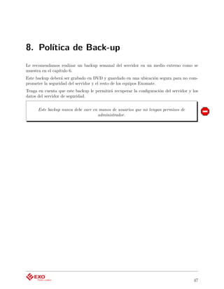 8. Política de Back-up
Le recomendamos realizar un backup semanal del servidor en un medio externo como se
muestra en el capítulo 6.
Este backup deberá ser grabado en DVD y guardado en una ubicación segura para no com-
prometer la seguridad del servidor y el resto de los equipos Exomate.
Tenga en cuenta que este backup le permitirá recuperar la conﬁguración del servidor y los
datos del servidor de seguridad.


      Este backup nunca debe caer en manos de usuarios que no tengan permisos de
                                    administrador.




                                                                                      47
 