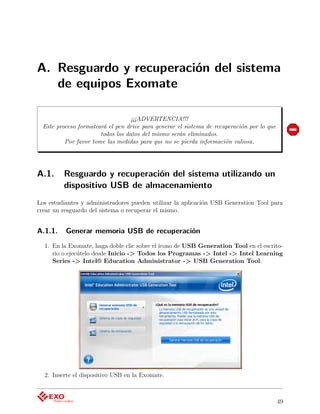 A. Resguardo y recuperación del sistema
   de equipos Exomate

                                   ¡¡¡ADVERTENCIA!!!
  Este proceso formateará el pen drive para generar el sistema de recuperación por lo que
                       todos los datos del mismo serán eliminados.
          Por favor tome las medidas para que no se pierda información valiosa.




A.1.     Resguardo y recuperación del sistema utilizando un
         dispositivo USB de almacenamiento
Los estudiantes y administradores pueden utilizar la aplicación USB Generation Tool para
crear un resguardo del sistema o recuperar el mismo.


A.1.1.    Generar memoria USB de recuperación
  1. En la Exomate, haga doble clic sobre el ícono de USB Generation Tool en el escrito-
     rio o ejecútelo desde Inicio -> Todos los Programas -> Intel -> Intel Learning
     Series -> Intel® Education Administrator -> USB Generation Tool.




  2. Inserte el dispositivo USB en la Exomate.



                                                                                            49
 