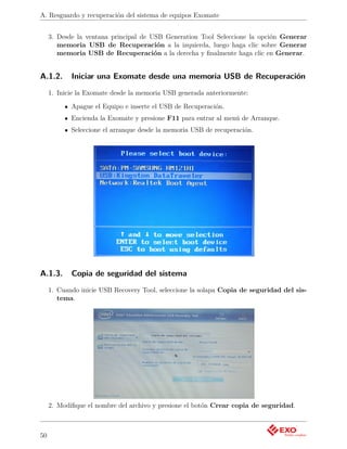 A. Resguardo y recuperación del sistema de equipos Exomate


     3. Desde la ventana principal de USB Generation Tool Seleccione la opción Generar
        memoria USB de Recuperación a la izquierda, luego haga clic sobre Generar
        memoria USB de Recuperación a la derecha y ﬁnalmente haga clic en Generar.


A.1.2.      Iniciar una Exomate desde una memoria USB de Recuperación
     1. Inicie la Exomate desde la memoria USB generada anteriormente:

            Apague el Equipo e inserte el USB de Recuperación.
            Encienda la Exomate y presione F11 para entrar al menú de Arranque.
            Seleccione el arranque desde la memoria USB de recuperación.




A.1.3.      Copia de seguridad del sistema
     1. Cuando inicie USB Recovery Tool, seleccione la solapa Copia de seguridad del sis-
        tema.




     2. Modiﬁque el nombre del archivo y presione el botón Crear copia de seguridad.



50
 