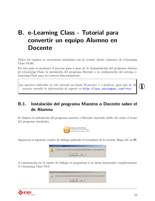 B. e-Learning Class - Tutorial para
   convertir un equipo Alumno en
   Docente
Todos los equipos se encuentran instalados con la versión cliente (alumno) de e-Learning
Class V6.00.
En esta guía se mostrará el proceso paso a paso de la desinstalación del programa alumno
de e-Learning Class, la instalación del programa Docente y la conﬁguración del sistema e-
Learning Class para su correcto funcionamiento.


Las opciones utilizadas en éste tutorial son hasta 30 puestos + 1 profesor, para más de 30
  puestos consulte la información de soporte en http: // www. exocampus. com/ rtec




B.1.      Instalación del programa Maestro o Docente sobre el
          de Alumno
Se dispara la instalación del programa maestro o Docente haciendo doble clic sobre el ícono
del programa instalador.




Aparecerá el siguiente cuadro de diálogo pidiendo el reemplazo de la versión. Haga clic en Sí.




A continuación en el cuadro de diálogo se preguntará si se desea desinstalar completamente
el e-Learning Class V6.0




                                                                                           53
 