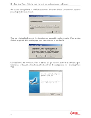 B. e-Learning Class - Tutorial para convertir un equipo Alumno en Docente


Por razones de seguridad, se pedirá la contraseña de desinstalación. La contraseña debe ser
provista por el administrador.




Una vez culminado el proceso de desinstalación automática del e-Learning Class versión
alumno, se pedirá reiniciar el equipo para comenzar con la instalación.




Con el reinicio del equipo se pedirá el Idioma en que se desea instalar el software y pos-
teriormente se lanzará automáticamente el asistente de conﬁguración de e-Learning Class
V6.0




54
 