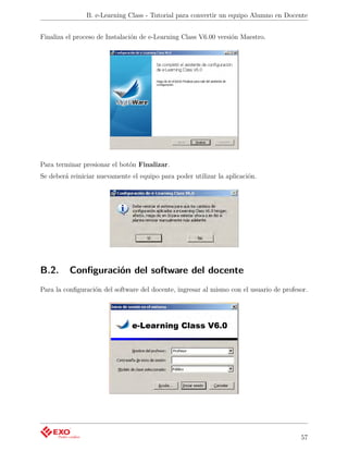 B. e-Learning Class - Tutorial para convertir un equipo Alumno en Docente


Finaliza el proceso de Instalación de e-Learning Class V6.00 versión Maestro.




Para terminar presionar el botón Finalizar.
Se deberá reiniciar nuevamente el equipo para poder utilizar la aplicación.




B.2.      Conﬁguración del software del docente
Para la conﬁguración del software del docente, ingresar al mismo con el usuario de profesor.




                                                                                         57
 