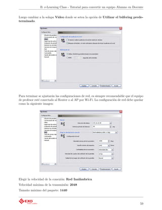 B. e-Learning Class - Tutorial para convertir un equipo Alumno en Docente


Luego cambiar a la solapa Video donde se setea la opción de Utilizar el búfering prede-
terminado.




Para terminar se ajustarán las conﬁguraciones de red, es siempre recomendable que el equipo
de profesor esté conectado al Router o al AP por Wi-Fi. La conﬁguración de red debe quedar
como la siguiente imagen:




Elegir la velocidad de la conexión: Red Inalámbrica
Velocidad máxima de la transmisión: 2048
Tamaño máximo del paquete: 1440



                                                                                        59
 