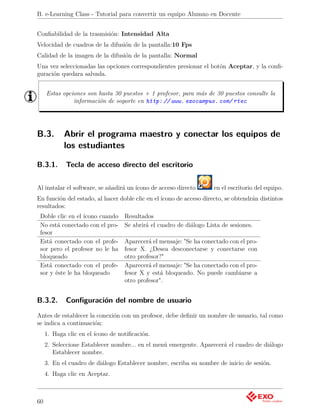 B. e-Learning Class - Tutorial para convertir un equipo Alumno en Docente


Conﬁabilidad de la trasmisión: Intensidad Alta
Velocidad de cuadros de la difusión de la pantalla:10 Fps
Calidad de la imagen de la difusión de la pantalla: Normal
Una vez seleccionadas las opciones correspondientes presionar el botón Aceptar, y la conﬁ-
guración quedara salvada.


     Estas opciones son hasta 30 puestos + 1 profesor, para más de 30 puestos consulte la
               información de soporte en http: // www. exocampus. com/ rtec




B.3.        Abrir el programa maestro y conectar los equipos de
            los estudiantes

B.3.1.       Tecla de acceso directo del escritorio


Al instalar el software, se añadirá un ícono de acceso directo       en el escritorio del equipo.
En función del estado, al hacer doble clic en el ícono de acceso directo, se obtendrán distintos
resultados:
 Doble clic en el ícono cuando     Resultados
 No está conectado con el pro-     Se abrirá el cuadro de diálogo Lista de sesiones.
 fesor
 Está conectado con el profe-      Aparecerá el mensaje: "Se ha conectado con el pro-
 sor pero el profesor no le ha     fesor X. ¿Desea desconectarse y conectarse con
 bloqueado                         otro profesor?"
 Está conectado con el profe-      Aparecerá el mensaje: "Se ha conectado con el pro-
 sor y éste le ha bloqueado        fesor X y está bloqueado. No puede cambiarse a
                                   otro profesor".


B.3.2.       Conﬁguración del nombre de usuario
Antes de establecer la conexión con un profesor, debe deﬁnir un nombre de usuario, tal como
se indica a continuación:
     1. Haga clic en el ícono de notiﬁcación.
     2. Seleccione Establecer nombre... en el menú emergente. Aparecerá el cuadro de diálogo
        Establecer nombre.
     3. En el cuadro de diálogo Establecer nombre, escriba su nombre de inicio de sesión.
     4. Haga clic en Aceptar.



60
 