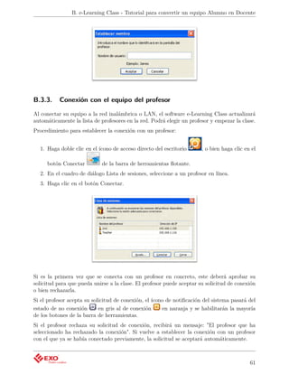 B. e-Learning Class - Tutorial para convertir un equipo Alumno en Docente




B.3.3.     Conexión con el equipo del profesor

Al conectar su equipo a la red inalámbrica o LAN, el software e-Learning Class actualizará
automáticamente la lista de profesores en la red. Podrá elegir un profesor y empezar la clase.
Procedimiento para establecer la conexión con un profesor:


  1. Haga doble clic en el ícono de acceso directo del escritorio      , o bien haga clic en el

     botón Conectar          de la barra de herramientas ﬂotante.
  2. En el cuadro de diálogo Lista de sesiones, seleccione a un profesor en línea.
  3. Haga clic en el botón Conectar.




Si es la primera vez que se conecta con un profesor en concreto, este deberá aprobar su
solicitud para que pueda unirse a la clase. El profesor puede aceptar su solicitud de conexión
o bien rechazarla.
Si el profesor acepta su solicitud de conexión, el ícono de notiﬁcación del sistema pasará del
estado de no conexión       en gris al de conexión     en naranja y se habilitarán la mayoría
de los botones de la barra de herramientas.
Si el profesor rechaza su solicitud de conexión, recibirá un mensaje: "El profesor que ha
seleccionado ha rechazado la conexión". Si vuelve a establecer la conexión con un profesor
con el que ya se había conectado previamente, la solicitud se aceptará automáticamente.



                                                                                            61
 