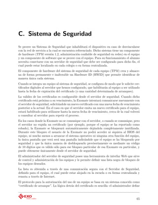 C. Sistema de Seguridad
Se provee un Sistema de Seguridad que inhabilitará el dispositivo en caso de desvincularse
con la red de servicio a la cual se encuentra referenciado. Dicho sistema tiene un componente
de hardware (TPM versión 1.2, administración conﬁable de seguridad en redes) en el equipo
y un componente de software que se provee con el equipo. Para su funcionamiento el alumno
necesita conectarse con un servidor de seguridad que debe ser conﬁgurado para dicho ﬁn, el
cual puede estar localizado en cada colegio o en forma centralizada.
El componente de hardware del sistema de seguridad de cada equipo (TPM) crea y almace-
na de forma permanente e inalterable un Hardware ID (HWID) que permite identiﬁcar de
manera única cada sistema.
Cuando se integra un equipo al sistema de seguridad, se conﬁgura de modo que le solicite cer-
tiﬁcados digitales al servidor que hemos conﬁgurado, que habilitarán al equipo a ser utilizado
hasta la fecha de expiración del certiﬁcado (o una cantidad determinada de arranques).
La validez de los certiﬁcados es conﬁgurable desde el servidor de seguridad. Cuando dicho
certiﬁcado está próximo a su vencimiento, la Exomate intentará comunicarse nuevamente con
el servidor de seguridad, solicitándole un nuevo certiﬁcado con una nueva fecha de vencimiento
posterior a la actual. En el caso en que el servidor emita un nuevo certiﬁcado para el equipo,
estará habilitado para utilizarse hasta la nueva fecha de vencimiento, cerca de la cual volverá
a consultar al servidor para repetir el proceso.
En los casos donde la Exomate no se comunique con el servidor, o cuando se comunique, pero
el servidor no expida un certiﬁcado (por ejemplo, porque el equipo se ha reportado como
robado), la Exomate se bloqueará automáticamente dejándola completamente inutilizada.
Durante este bloqueo el usuario de la Exomate no podrá acceder ni siquiera al BIOS del
equipo, ni mucho menos a arrancar el sistema operativo ni ninguna otra función del equipo,
la única pantalla que verá será una pantalla indicándole que el equipo se ha bloqueado por
seguridad y que la única manera de desbloquearlo provisoriamente es mediante un código
de 10 dígitos que es válido sólo para ese bloqueo particular de esa Exomate en particular, y
puede obtenerse únicamente desde el servidor de seguridad.
El administrador del servidor de seguridad posee una herramienta de interfaz Web que sirve
de control y administración de los equipos y le permite deﬁnir una lista negra de bloqueo de
los equipos deseados.
La lista es obtenida a través de una comunicación segura con el Servidor de Seguridad,
deﬁnido para el equipo, el cual puede estar alojado en la escuela o en forma centralizada y
remota a través de Internet.
El protocolo para la autorización del uso de un equipo se basa en un sistema conocido como
“certiﬁcado de arranque”. La lógica detrás del certiﬁcado es sencilla: el administrador deﬁne



                                                                                            65
 