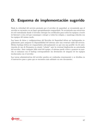 D. Esquema de implementación sugerido
Dada la criticidad del servicio prestado por el servidor de seguridad, se recomienda que el
servidor se encuentre en un lugar apropiadamente resguardado. Se recomienda una estructura
de red centralizada donde el servidor entregue los certiﬁcados para todos los equipos a través
de Internet u otra red que comunique o integre a todos los colegios, y mantenga relación con
los equipos del mismo modo.
Las bases de datos y conﬁguraciones del Servidor de Seguridad deben ser backupeadas re-
gularmente para asegurar la disponibilidad del sistema ante una eventual caída del servicio.
Dichos backups deben ser resguardados adecuadamente ya que son una posible vía de auto-
rización de uso de Exomates en estado “robado” ante la eventual duplicación no autorizada
del servidor. Ante cualquier falla total del equipo, el sistema puede volver a ponerse en mar-
cha si contamos con el backup correspondiente sin detrimento de ninguno de los equipos
involucrados con el servidor.
Las tareas administrativas del servidor pueden ser realizadas remotamente y se detallan en
el instructivo paso a paso que se encuentra más adelante en este documento.




                                                                                           67
 