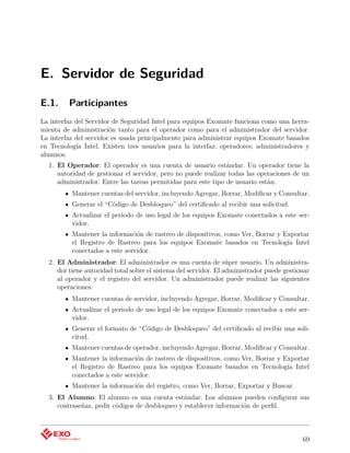 E. Servidor de Seguridad
E.1.     Participantes
La interfaz del Servidor de Seguridad Intel para equipos Exomate funciona como una herra-
mienta de administración tanto para el operador como para el administrador del servidor.
La interfaz del servidor es usada principalmente para administrar equipos Exomate basados
en Tecnología Intel. Existen tres usuarios para la interfaz: operadores, administradores y
alumnos.
  1. El Operador: El operador es una cuenta de usuario estándar. Un operador tiene la
     autoridad de gestionar el servidor, pero no puede realizar todas las operaciones de un
     administrador. Entre las tareas permitidas para este tipo de usuario están:
          Mantener cuentas del servidor, incluyendo Agregar, Borrar, Modiﬁcar y Consultar.
          Generar el “Código de Desbloqueo” del certiﬁcado al recibir una solicitud.
          Actualizar el periodo de uso legal de los equipos Exomate conectados a este ser-
          vidor.
          Mantener la información de rastreo de dispositivos, como Ver, Borrar y Exportar
          el Registro de Rastreo para los equipos Exomate basados en Tecnología Intel
          conectados a este servidor.
  2. El Administrador: El administrador es una cuenta de súper usuario. Un administra-
     dor tiene autoridad total sobre el sistema del servidor. El administrador puede gestionar
     al operador y el registro del servidor. Un administrador puede realizar las siguientes
     operaciones:
          Mantener cuentas de servidor, incluyendo Agregar, Borrar, Modiﬁcar y Consultar.
          Actualizar el periodo de uso legal de los equipos Exomate conectados a este ser-
          vidor.
          Generar el formato de “Código de Desbloqueo” del certiﬁcado al recibir una soli-
          citud.
          Mantener cuentas de operador, incluyendo Agregar, Borrar, Modiﬁcar y Consultar.
          Mantener la información de rastreo de dispositivos, como Ver, Borrar y Exportar
          el Registro de Rastreo para los equipos Exomate basados en Tecnología Intel
          conectados a este servidor.
          Mantener la información del registro, como Ver, Borrar, Exportar y Buscar.
  3. El Alumno: El alumno es una cuenta estándar. Los alumnos pueden conﬁgurar sus
     contraseñas, pedir códigos de desbloqueo y establecer información de perﬁl.



                                                                                           69
 