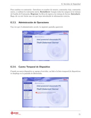 E. Servidor de Seguridad


Para cambiar su contraseña - Introduzca su nombre de usuario, contraseña vieja, contraseña
nueva, y conﬁrme la contraseña nueva. Restablecer: Limpia todos los campos en la ventana
de Cambio de Contraseña. Regresar: Lo lleva de regreso a la ventana de Acceso. Introducir:
Haga clic en este botón una vez que haya introducido la información correcta.


E.2.3.    Administración de Operaciones

Una vez que el administrador accede, la siguiente pantalla aparecerá.




E.2.4.    Cuenta Temporal de Dispositivo

Cuando un nuevo dispositivo se agrega al servidor, un link a la lista temporal de dispositivos
se despliega en la pantalla de Bienvenida.




                                                                                           71
 