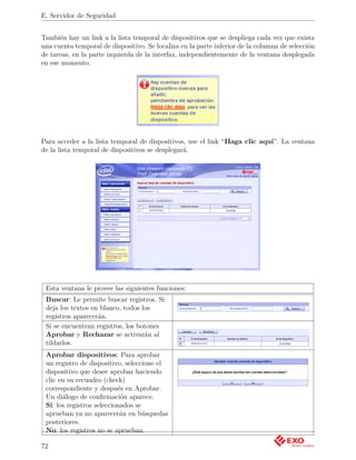 E. Servidor de Seguridad


También hay un link a la lista temporal de dispositivos que se despliega cada vez que exista
una cuenta temporal de dispositivo. Se localiza en la parte inferior de la columna de selección
de tareas, en la parte izquierda de la interfaz, independientemente de la ventana desplegada
en ese momento.




Para acceder a la lista temporal de dispositivos, use el link “Haga clic aquí”. La ventana
de la lista temporal de dispositivos se desplegará.




 Esta ventana le provee las siguientes funciones:
 Buscar: Le permite buscar registros. Si
 deja los textos en blanco, todos los
 registros aparecerán.
 Si se encuentran registros, los botones
 Aprobar y Rechazar se activarán al
 tildarlos.
 Aprobar dispositivos: Para aprobar
 un registro de dispositivo, seleccione el
 dispositivo que desee aprobar haciendo
 clic en su recuadro (check)
 correspondiente y después en Aprobar.
 Un diálogo de conﬁrmación aparece.
 Si: los registros seleccionados se
 aprueban ya no aparecerán en búsquedas
 posteriores.
 No: los registros no se aprueban.

72
 