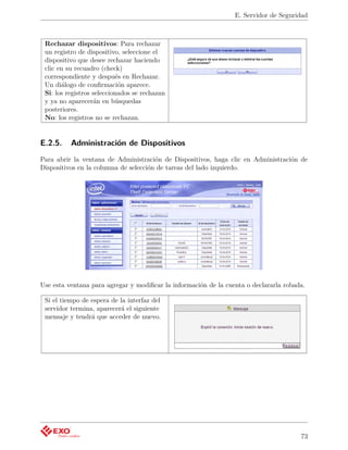 E. Servidor de Seguridad



 Rechazar dispositivos: Para rechazar
 un registro de dispositivo, seleccione el
 dispositivo que desee rechazar haciendo
 clic en su recuadro (check)
 correspondiente y después en Rechazar.
 Un diálogo de conﬁrmación aparece.
 Si: los registros seleccionados se rechazan
 y ya no aparecerán en búsquedas
 posteriores.
 No: los registros no se rechazan.


E.2.5.    Administración de Dispositivos
Para abrir la ventana de Administración de Dispositivos, haga clic en Administración de
Dispositivos en la columna de selección de tareas del lado izquierdo.




Use esta ventana para agregar y modiﬁcar la información de la cuenta o declararla robada.

 Si el tiempo de espera de la interfaz del
 servidor termina, aparecerá el siguiente
 mensaje y tendrá que acceder de nuevo.




                                                                                       73
 