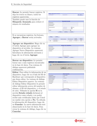 E. Servidor de Seguridad



 Buscar: Le permite buscar registros. Si
 deja los textos en blanco, todos los
 registros aparecerán.
 También puede usar la función de
 Búsqueda Avanzada para reducir el
 número de resultados.




 Si se encuentran registros, los botones,
 Agregar y Borrar serán activados.


 Agregar un dispositivo: Haga clic en
 el botón Agregar para agregar un
 dispositivo al servidor. La ventana
 Agregar Nuevo Dispositivo aparecerá.
 Introduzca la información necesaria y
 haga clic en el botón Agregar.

 Borrar un dispositivo: Le permite
 borrar uno o más registros encontrados
 en la base de datos. Una ventana de
 diálogo aparecerá pidiéndole
 conﬁrmación.
 Editar: Para editar la información de un
 dispositivo, haga clic en el link del ID de
 Hardware que corresponde al dispositivo
 que desea editar. La ventana de diálogo
 Editar Dispositivo aparece. La ventana
 de diálogo Editar Dispositivo le permite
 editar información acerca del nombre de
 alumno, el ID del dispositivo, y el estado
 de robo. Tildando la opción Si en la
 sección Estado robado declarará al
 dispositivo como robado y no podrá
 recibir más certiﬁcados hasta que Usted
 no cambie esta opción a No. Ya editada
 la información del dispositivo, haga clic
 en Guardar. La nueva información será
 almacenada en la base de datos. Para
 cerrar la ventana de diálogo, haga clic en
 Cancelar.




74
 