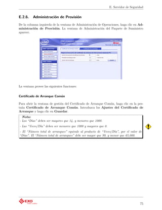 E. Servidor de Seguridad


E.2.6.    Administración de Provisión
De la columna izquierda de la ventana de Administración de Operaciones, haga clic en Ad-
ministración de Provisión. La ventana de Administración del Paquete de Suministro
aparece.




La ventana provee las siguientes funciones:


Certiﬁcado de Arranque Común

Para abrir la ventana de gestión del Certiﬁcado de Arranque Común, haga clic en la pes-
taña Certiﬁcado de Arranque Común. Introduzca los Ajustes del Certiﬁcado de
Arranque y haga clic en Guardar.
  Nota:
- Los “Días” deben ser mayores que 14, y menores que 1000.
- Las “Veces/Día” deben ser menores que 1000 y mayores que 0.
- El “Número total de arranques” equivale al producto de “Veces/Día”, por el valor de
“Días”. El “Número total de arranques” debe ser mayor que 99, y menor que 65,000.




                                                                                     75
 