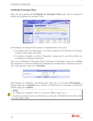 E. Servidor de Seguridad


Certiﬁcado de Arranque Único

Haga clic en la pestaña de Certiﬁcado de Arranque Único para abrir la ventana de
gestión del Certiﬁcado de Arranque Único.




El Certiﬁcado de Arranque Único puede ser implementado en dos casos:
     1. Un alumno pide vacaciones largas y no puede recuperar los Certiﬁcados de Arranque
        Común en los tiempos adecuados.
     2. Un alumno se gradúa y se lleva el dispositivo consigo, por lo que desea obtener un
        Certiﬁcado de Arranque Permanente.
Para crear Certiﬁcados de Arranque Únicos: seleccione el dispositivo y haga clic en Crear
para desplegar la ventana de diálogo del Certiﬁcado de Arranque Único. Introduzca datos en
uno o más espacios y haga clic en Guardar.




Para designar al certiﬁcado como Permanente, haga clic en el recuadro Permanente y
después haga clic en Guardar. Para convertir el Certiﬁcado de un Arranque a Certiﬁcado
Común, haga clic en Quitar.
   Nota:
 - El “Número de Arranques” debe ser menor que 1000, y mayor que 0.
 - La fecha de expiración debe ser introducida en el formato: “MM-DD-AAAA”. El año debe
 ser entre 2000 y 2098.




76
 