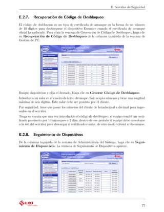 E. Servidor de Seguridad


E.2.7.    Recuperación de Código de Desbloqueo
El código de desbloqueo es un tipo de certiﬁcado de arranque en la forma de un número
de 10 dígitos para desbloquear el dispositivo Exomate cuando el certiﬁcado de arranque
oﬁcial ha caducado. Para abrir la ventana de Generación de Código de Desbloqueo, haga clic
en Recuperación de Código de Desbloqueo de la columna izquierda de la ventana de
Gestión de PC.




Busque dispositivos y elija el deseado. Haga clic en Generar Código de Desbloqueo.
Introduzca un valor en el cuadro de texto Arranque. Sólo acepta números y tiene una longitud
máxima de seis dígitos. Este valor debe ser provisto por el cliente.
Por seguridad, tiene que pasar los números del cliente de hexadecimal a decimal para ingre-
sarlos en el servidor.
Tenga en cuenta que una vez introducido el código de desbloqueo, el equipo tendrá un certi-
ﬁcado provisorio por 10 arranques o 2 días, dentro de ese período el equipo debe conectarse
a la red del servidor para descargar el certiﬁcado común, de otro modo volverá a bloquearse.


E.2.8.    Seguimiento de Dispositivos
De la columna izquierda de la ventana de Administración del Sistema, haga clic en Segui-
miento de Dispositivos. La ventana de Seguimiento de Dispositivos aparece.




                                                                                         77
 