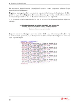 E. Servidor de Seguridad


La ventana de Seguimiento de Dispositivos le permite borrar y exportar información de
seguimiento de Dispositivos.
Exportar un registro: Para exportar un registro de la ventana de Seguimiento de Dis-
positivos, haga clic en Exportar. La ventana Exportar aparecerá y toda la información de
rastreo correspondiente al “ID de Hardware” seleccionado será exportada.
Si el archivo es exportado con éxito, un link al archivo XML aparecerá junto al siguiente
mensaje:




Haga clic derecho en el link para guardar el archivo XML a una ubicación especíﬁca. Para ver
el resultado de la operación, haga clic izquierdo en el link. Los resultados típicos se muestran
en la siguiente ﬁgura.




78
 