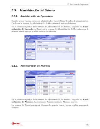 E. Servidor de Seguridad


E.3.     Administración del Sistema

E.3.1.   Administración de Operadores
Cuando accede con una cuenta de administrador, Usted obtiene derechos de administrador.
Puede ver la ventana de Administración de Operadores al acceder al sistema.
De la columna izquierda de la ventana de Administración del Sistema, haga clic en Admi-
nistración de Operadores. Aparecerá la ventana de Administración de Operadores que le
permite buscar, agregar y editar cuentas de operador.




E.3.2.   Administración de Alumnos




De la columna izquierda de la ventana de Administración del Sistema, haga clic en Admi-
nistración de Alumnos. La ventana de Administración de Alumnos aparece.
La ventana de Administración de Alumnos le permite buscar, borrar y editar cuentas de
alumnos.




                                                                                    79
 