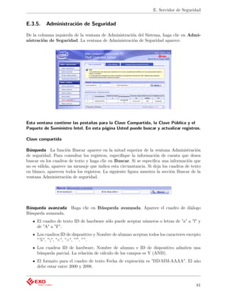 E. Servidor de Seguridad


E.3.5.    Administración de Seguridad

De la columna izquierda de la ventana de Administración del Sistema, haga clic en Admi-
nistración de Seguridad. La ventana de Administración de Seguridad aparece:




Esta ventana contiene las pestañas para la Clave Compartida, la Clave Pública y el
Paquete de Suministro Intel. En esta página Usted puede buscar y actualizar registros.

Clave compartida

Búsqueda La función Buscar aparece en la mitad superior de la ventana Administración
de seguridad. Para consultar los registros, especiﬁque la información de cuenta que desea
buscar en los cuadros de texto y haga clic en Buscar. Si se especiﬁca una información que
no es válida, aparece un mensaje que indica esta circunstancia. Si deja los cuadros de texto
en blanco, aparecen todos los registros. La siguiente ﬁgura muestra la sección Buscar de la
ventana Administración de seguridad.




Búsqueda avanzada Haga clic en Búsqueda avanzada. Aparece el cuadro de diálogo
Búsqueda avanzada.
     El cuadro de texto ID de hardware sólo puede aceptar números o letras de "a" a "f" y
     de "A" a "F".
     Los cuadros ID de dispositivo y Nombre de alumno aceptan todos los caracteres excepto
     " %", "", "<", ">", """, "’".
     Los cuadros ID de hardware, Nombre de alumno e ID de dispositivo admiten una
     búsqueda parcial. La relación de cálculo de los campos es Y (AND).
     El formato para el cuadro de texto Fecha de expiración es "DD-MM-AAAA". El año
     debe estar entre 2000 y 2098.



                                                                                         81
 