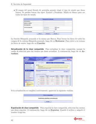 E. Servidor de Seguridad


     El campo del menú Estado de provisión permite elegir el tipo de estado que desea
     buscar. Se pueden buscar dos tipos: Normal y Pendiente. Déjelo en blanco para ver
     todos los tipos de estado.




La función Búsqueda avanzada es la misma que Buscar. Para borrar los datos de todos los
campos de la ventana Búsqueda avanzada, haga clic en Restaurar. Para volver a la ventana
de Inicio de sesión, haga clic en Cancelar.


Actualización de la clave compartida Para actualizar la clave compartida, marque la
casilla de selección para las cuentas que desee actualizar. A continuación, haga clic en Ac-
tualizar.




Si la actualización se completa correctamente, aparecerá la siguiente ventana.




Exportación de clave compartida Para exportar la clave compartida, seleccione las cuentas
que desee exportar. A continuación, haga clic en Exportar. Guarde el archivo y asígnele el
nombre tcopp.bin.



82
 