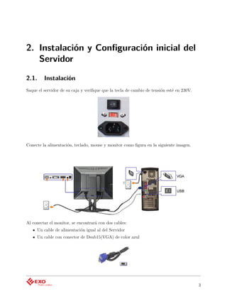 2. Instalación y Conﬁguración inicial del
   Servidor

2.1.     Instalación
Saque el servidor de su caja y veriﬁque que la tecla de cambio de tensión esté en 230V.




Conecte la alimentación, teclado, mouse y monitor como ﬁgura en la siguiente imagen.




Al conectar el monitor, se encontrará con dos cables:
     Un cable de alimentación igual al del Servidor
     Un cable con conector de Dsub15(VGA) de color azul




                                                                                          3
 
