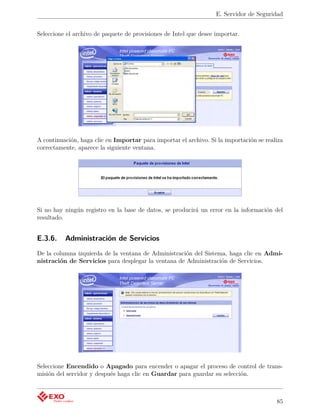 E. Servidor de Seguridad


Seleccione el archivo de paquete de provisiones de Intel que desee importar.




A continuación, haga clic en Importar para importar el archivo. Si la importación se realiza
correctamente, aparece la siguiente ventana.




Si no hay ningún registro en la base de datos, se producirá un error en la información del
resultado.


E.3.6.    Administración de Servicios
De la columna izquierda de la ventana de Administración del Sistema, haga clic en Admi-
nistración de Servicios para desplegar la ventana de Administración de Servicios.




Seleccione Encendido o Apagado para encender o apagar el proceso de control de trans-
misión del servidor y después haga clic en Guardar para guardar su selección.



                                                                                         85
 