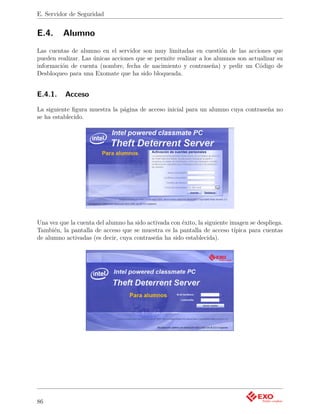 E. Servidor de Seguridad


E.4.     Alumno
Las cuentas de alumno en el servidor son muy limitadas en cuestión de las acciones que
pueden realizar. Las únicas acciones que se permite realizar a los alumnos son actualizar su
información de cuenta (nombre, fecha de nacimiento y contraseña) y pedir un Código de
Desbloqueo para una Exomate que ha sido bloqueada.


E.4.1.    Acceso
La siguiente ﬁgura muestra la página de acceso inicial para un alumno cuya contraseña no
se ha establecido.




Una vez que la cuenta del alumno ha sido activada con éxito, la siguiente imagen se despliega.
También, la pantalla de acceso que se muestra es la pantalla de acceso típica para cuentas
de alumno activadas (es decir, cuya contraseña ha sido establecida).




86
 