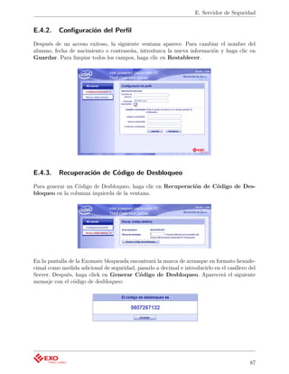 E. Servidor de Seguridad


E.4.2.    Conﬁguración del Perﬁl
Después de un acceso exitoso, la siguiente ventana aparece. Para cambiar el nombre del
alumno, fecha de nacimiento o contraseña, introduzca la nueva información y haga clic en
Guardar. Para limpiar todos los campos, haga clic en Restablecer.




E.4.3.    Recuperación de Código de Desbloqueo
Para generar un Código de Desbloqueo, haga clic en Recuperación de Código de Des-
bloqueo en la columna izquierda de la ventana.




En la pantalla de la Exomate bloqueada encontrará la marca de arranque en formato hexade-
cimal como medida adicional de seguridad, pasarlo a decimal e introducirlo en el casillero del
Server. Después, haga click en Generar Código de Desbloqueo. Aparecerá el siguiente
mensaje con el código de desbloqueo:




                                                                                           87
 