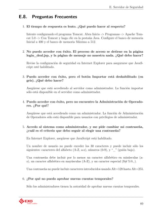 E. Servidor de Seguridad


E.8.   Preguntas Frecuentes

 1. El tiempo de respuesta es lento. ¿Qué puedo hacer al respecto?

   Intente conﬁgurando el programa Tomcat. Abra Inicio -> Programas -> Apache Tom-
   cat 5.0 -> Con Tomcat y haga clic en la pestaña Java. Conﬁgure el banco de memoria
   Inicial a 400 y el banco de memoria Máximo a 512.


 2. No puedo acceder con éxito. El proceso de acceso se detiene en la página
    login_deal.jsp, y la página de mensaje no muestra nada. ¿Qué debo hacer?

   Revise la conﬁguración de seguridad en Internet Explorer para asegurarse que JavaS-
   cript esté habilitado.


 3. Puedo acceder con éxito, pero el botón Importar está deshabilitado (en
    gris). ¿Qué debo hacer?

   Asegúrese que está accediendo al servidor como administrador. La función importar
   sólo está disponible en el servidor como administrador.


 4. Puedo acceder con éxito, pero no encuentro la Administración de Operado-
    res. ¿Por qué?

   Asegúrese que está accediendo como un administrador. La función de Administración
   de Operadores sólo está disponible para usuarios con privilegios de administrador.


 5. Accedo al sistema como administrador, y me pide cambiar mi contraseña,
    ¿cuál es el criterio que debo seguir al elegir una contraseña?

   En Internet Explorer, asegúrese que JavaScript está habilitado.

   Un nombre de usuario no puede exceder los 30 caracteres y puede incluir sólo los
   siguientes: caracteres del alfabeto (A-Z, a-z), números (0-9), y “_” (guión bajo).

   Una contraseña debe incluir por lo menos un caracter alfabético en minúsculas (a-
   z), un caracter alfabético en mayúsculas (A-Z), y un caracter especial ($# %@,.).

   Una contraseña no puede incluir caracteres introducidos usando Alt+128 hasta Alt+255.


 6. ¿Por qué no puedo aprobar nuevas cuentas temporales?

   Sólo los administradores tienen la autoridad de aprobar nuevas cuentas temporales.




                                                                                        89
 