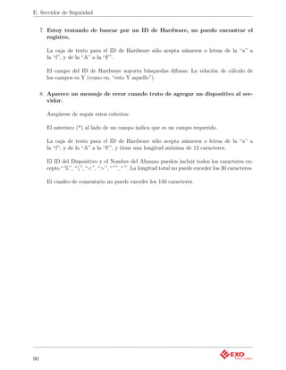 E. Servidor de Seguridad


     7. Estoy tratando de buscar por un ID de Hardware, no puedo encontrar el
        registro.

       La caja de texto para el ID de Hardware sólo acepta números o letras de la “a” a
       la “f”, y de la “A” a la “F”.

       El campo del ID de Hardware soporta búsquedas difusas. La relación de cálculo de
       los campos es Y (como en, “esto Y aquello”).

     8. Aparece un mensaje de error cuando trato de agregar un dispositivo al ser-
        vidor.

       Asegúrese de seguir estos criterios:

       El asterisco (*) al lado de un campo indica que es un campo requerido.

       La caja de texto para el ID de Hardware sólo acepta números o letras de la “a” a
       la “f”, y de la “A” a la “F”, y tiene una longitud máxima de 12 caracteres.

       El ID del Dispositivo y el Nombre del Alumno pueden incluir todos los caracteres ex-
       cepto “ %”, “”, “<”, “>”, “””, “’”. La longitud total no puede exceder los 30 caracteres.

       El cuadro de comentario no puede exceder los 150 caracteres.




90
 