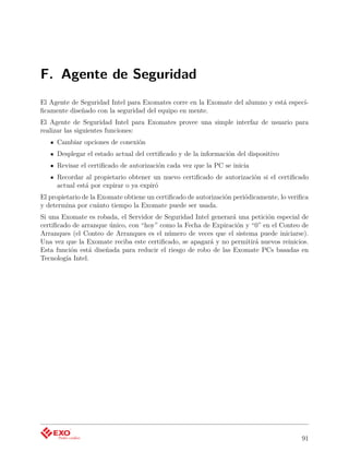 F. Agente de Seguridad
El Agente de Seguridad Intel para Exomates corre en la Exomate del alumno y está especí-
ﬁcamente diseñado con la seguridad del equipo en mente.
El Agente de Seguridad Intel para Exomates provee una simple interfaz de usuario para
realizar las siguientes funciones:
     Cambiar opciones de conexión
     Desplegar el estado actual del certiﬁcado y de la información del dispositivo
     Revisar el certiﬁcado de autorización cada vez que la PC se inicia
     Recordar al propietario obtener un nuevo certiﬁcado de autorización si el certiﬁcado
     actual está por expirar o ya expiró
El propietario de la Exomate obtiene un certiﬁcado de autorización periódicamente, lo veriﬁca
y determina por cuánto tiempo la Exomate puede ser usada.
Si una Exomate es robada, el Servidor de Seguridad Intel generará una petición especial de
certiﬁcado de arranque único, con “hoy” como la Fecha de Expiración y “0” en el Conteo de
Arranques (el Conteo de Arranques es el número de veces que el sistema puede iniciarse).
Una vez que la Exomate reciba este certiﬁcado, se apagará y no permitirá nuevos reinicios.
Esta función está diseñada para reducir el riesgo de robo de las Exomate PCs basadas en
Tecnología Intel.




                                                                                          91
 