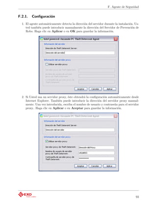 F. Agente de Seguridad


F.2.1.   Conﬁguración
  1. El agente automáticamente detecta la dirección del servidor durante la instalación. Us-
     ted también puede introducir manualmente la dirección del Servidor de Prevención de
     Robo. Haga clic en Aplicar o en OK para guardar la información.




  2. Si Usted usa un servidor proxy, éste obtendrá la conﬁguración automáticamente desde
     Internet Explorer. También puede introducir la dirección del servidor proxy manual-
     mente. Una vez introducida, escriba el nombre de usuario y contraseña para el servidor
     proxy.. Haga clic en Aplicar o en Aceptar para guardar la información.




                                                                                         93
 