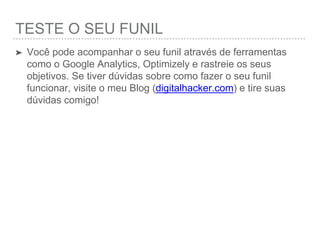 TESTANDO O SEU FUNIL
➤ Você pode acompanhar o seu funil através de ferramentas
como o Google Analytics, Optimizely e rastreie os seus
objetivos. Se tiver dúvidas sobre como fazer o seu funil
funcionar, visite o meu Blog (digitalhacker.com) e tire
suas dúvidas comigo!
 