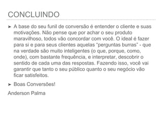 CONCLUINDO
➤ A base do seu funil de conversão é entender o cliente e
suas motivações. Não pense que por achar o seu produto
maravilhoso, todos vão concordar com você. O ideal é
fazer para si e para seus clientes aquelas “perguntas
burras” - que na verdade são muito inteligentes (o que,
porque, como, onde), com bastante frequência, e
interpretar, descobrir o sentido de cada uma das
respostas. Fazendo isso, você vai garantir que tanto o seu
público quanto o seu negócio vão ﬁcar satisfeitos.
➤ Boas Conversões!
Anderson Palma
 