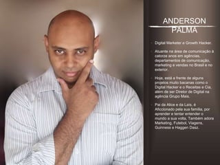 ANDERSON PALMA
• Digital Marketer e Growth
Hacker.
• Atuante na área de comunicação
à catorze anos em agências,
departamentos de comunicação,
marketing e vendas no Brasil e no
exterior.
• Hoje, está a frente de alguns
projetos muito bacanas como o
Digital Hacker e o Receitas e Cia,
além de ser Diretor de Digital na
agência Grupo Mais.
• Pai da Alice e da Laís, é
Aﬁccionado pela sua família, por
aprender e tentar entender o
mundo a sua volta, Também
adora Marketing, Futebol,
Viagens, Guinness e Haggen
Dasz.
 