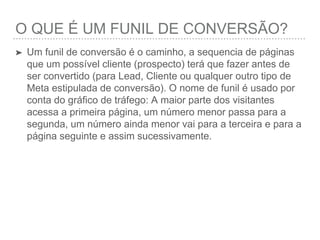 O QUE É UM FUNIL DE CONVERSÃO?
➤ Um funil de conversão é o caminho, a sequencia de páginas
que um possível cliente (prospecto) terá que fazer antes de
ser convertido (para Lead, Cliente ou qualquer outro tipo de
Meta estipulada de conversão). O nome de funil é usado por
conta do gráﬁco de tráfego: A maior parte dos visitantes
acessa a primeira página, um número menor passa para a
segunda, um número ainda menor vai para a terceira e para a
página seguinte e assim sucessivamente.
 