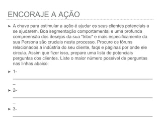 ENCORAJANDO A AÇÃO
➤ A chave para estimular a ação é ajudar os seus clientes potenciais a se
ajudarem. Boa segmentação comportamental e uma profunda
compreensão dos desejos da sua “tribo" e mais especiﬁcamente da sua
Persona são cruciais neste processo. Procure os fóruns relacionados a
indústria do seu cliente, faqs e páginas por onde ele circula. Assim
que ﬁzer isso, prepare uma lista de potenciais perguntas dos clientes.
Liste o maior número possível de perguntas nas linhas abaixo:
➤ 1- _________________________________________________________
➤ 2- _________________________________________________________
➤ 3- _________________________________________________________
➤ 4- _________________________________________________________
➤ 5- _________________________________________________________
 
